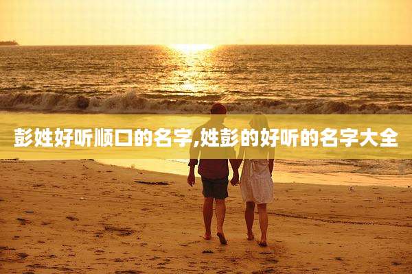 彭姓好听顺口的名字,姓彭的好听的名字大全