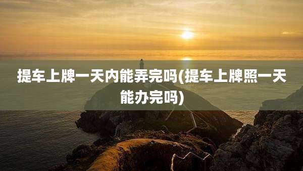 提车上牌一天内能弄完吗(提车上牌照一天能办完吗)