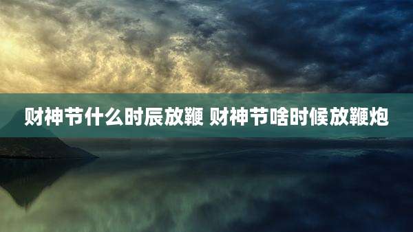 财神节什么时辰放鞭 财神节啥时候放鞭炮