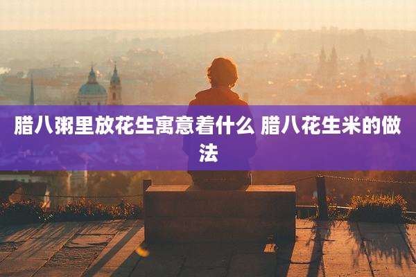 腊八粥里放花生寓意着什么 腊八花生米的做法
