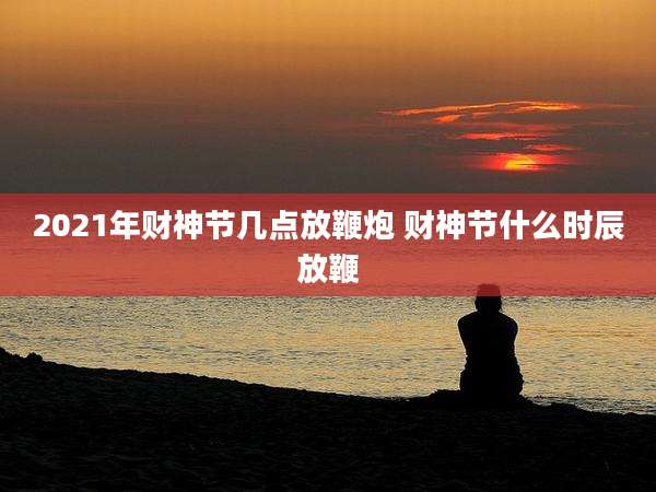 2021年财神节几点放鞭炮 财神节什么时辰放鞭