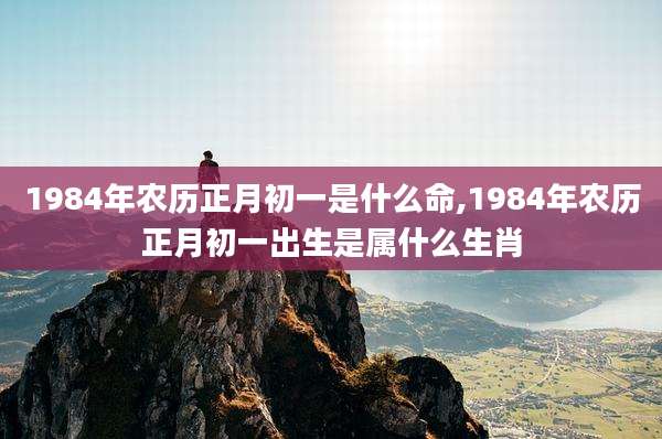 1984年农历正月初一是什么命,1984年农历正月初一出生是属什么生肖
