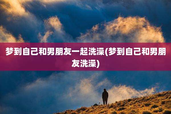 梦到自己和男朋友一起洗澡(梦到自己和男朋友洗澡)