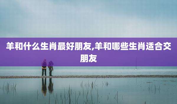 羊和什么生肖最好朋友,羊和哪些生肖适合交朋友