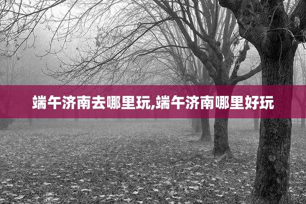 端午济南去哪里玩,端午济南哪里好玩