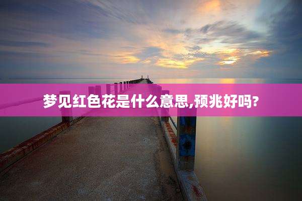 梦见红色花是什么意思,预兆好吗?