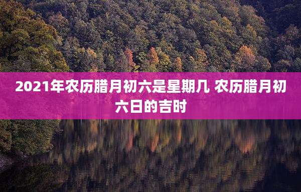 2021年农历腊月初六是星期几 农历腊月初六日的吉时