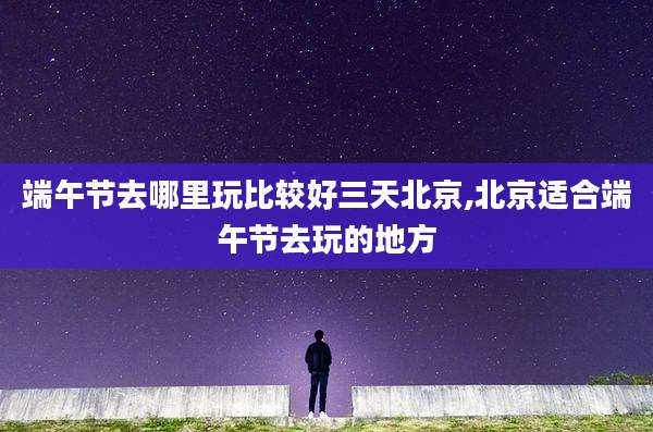 端午节去哪里玩比较好三天北京,北京适合端午节去玩的地方