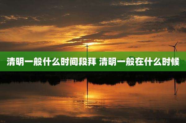 清明一般什么时间段拜 清明一般在什么时候