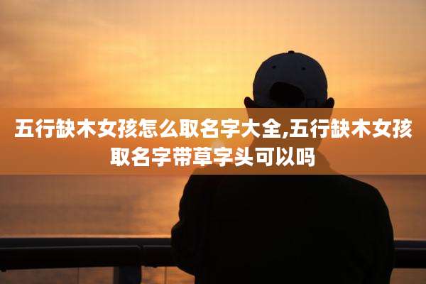 五行缺木女孩怎么取名字大全,五行缺木女孩取名字带草字头可以吗