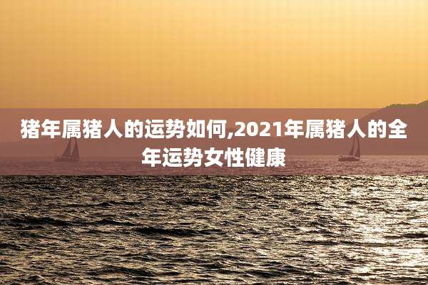 猪年属猪人的运势如何,2021年属猪人的全年运势女性健康