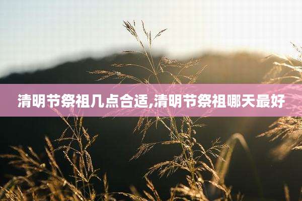 清明节祭祖几点合适,清明节祭祖哪天最好