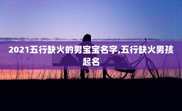 2021五行缺火的男宝宝名字,五行缺火男孩起名