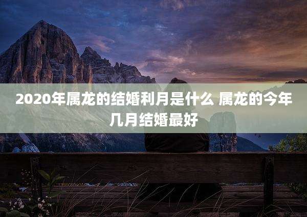 2020年属龙的结婚利月是什么 属龙的今年几月结婚最好