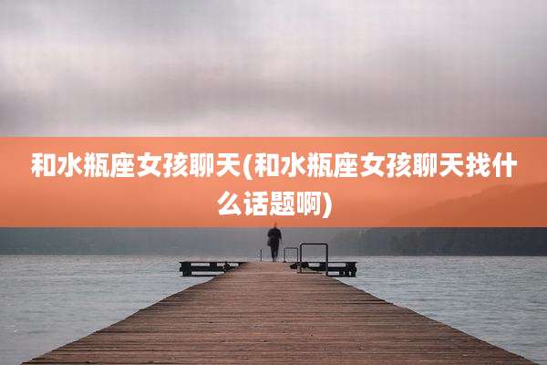 和水瓶座女孩聊天(和水瓶座女孩聊天找什么话题啊)