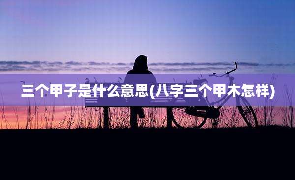 三个甲子是什么意思(八字三个甲木怎样)
