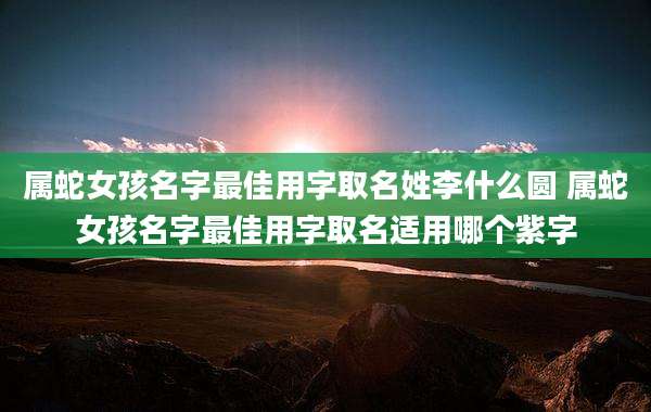 属蛇女孩名字最佳用字取名姓李什么圆 属蛇女孩名字最佳用字取名适用哪个紫字