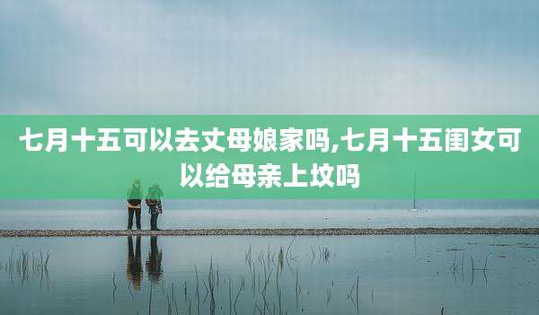 七月十五可以去丈母娘家吗,七月十五闺女可以给母亲上坟吗