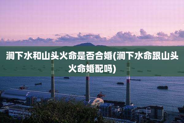涧下水和山头火命是否合婚(涧下水命跟山头火命婚配吗)