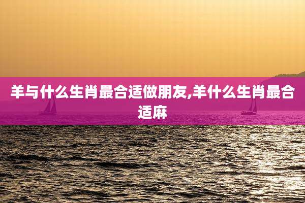 羊与什么生肖最合适做朋友,羊什么生肖最合适麻