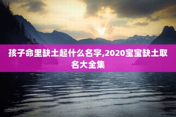 孩子命里缺土起什么名字,2020宝宝缺土取名大全集