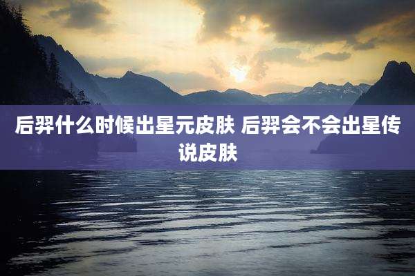 后羿什么时候出星元皮肤 后羿会不会出星传说皮肤