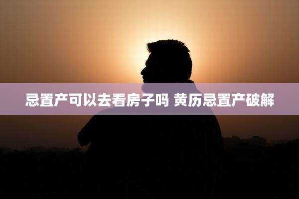 忌置产可以去看房子吗 黄历忌置产破解