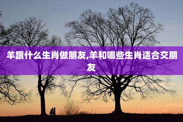 羊跟什么生肖做朋友,羊和哪些生肖适合交朋友