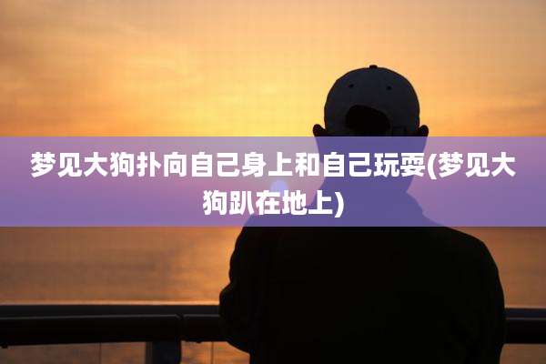 梦见大狗扑向自己身上和自己玩耍(梦见大狗趴在地上)