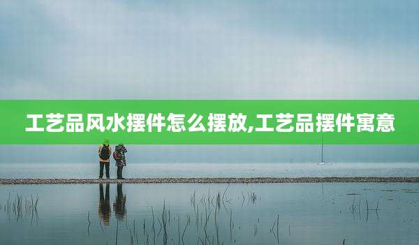 工艺品风水摆件怎么摆放,工艺品摆件寓意