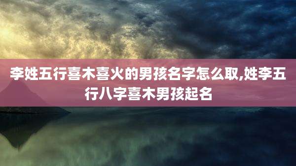 李姓五行喜木喜火的男孩名字怎么取,姓李五行八字喜木男孩起名