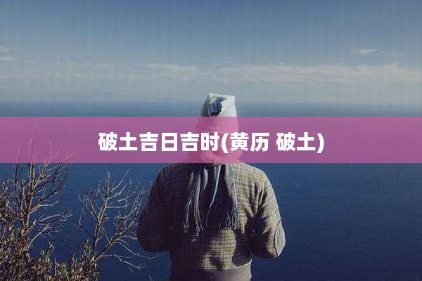 破土吉日吉时(黄历 破土)