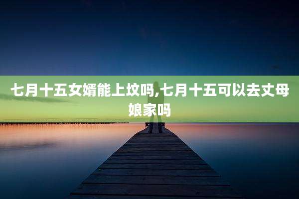 七月十五女婿能上坟吗,七月十五可以去丈母娘家吗