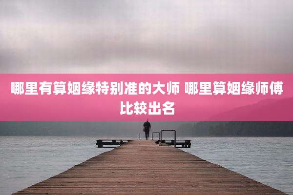 哪里有算姻缘特别准的大师 哪里算姻缘师傅比较出名