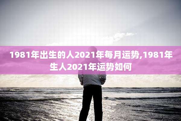 1981年出生的人2021年每月运势,1981年生人2021年运势如何