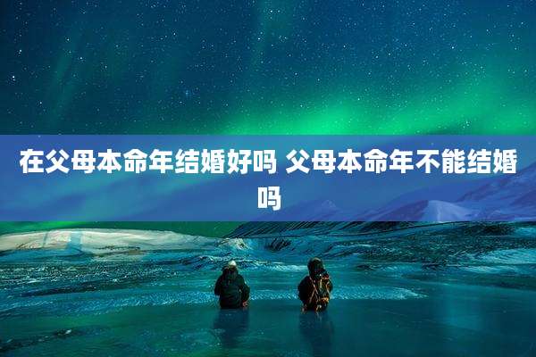 在父母本命年结婚好吗 父母本命年不能结婚吗
