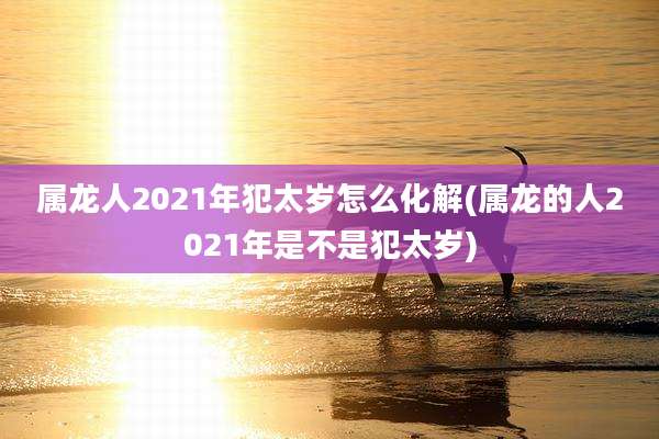 属龙人2021年犯太岁怎么化解(属龙的人2021年是不是犯太岁)