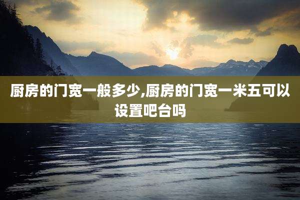 厨房的门宽一般多少,厨房的门宽一米五可以设置吧台吗