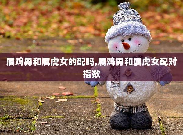 属鸡男和属虎女的配吗,属鸡男和属虎女配对指数