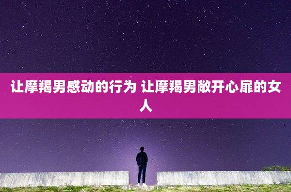 让摩羯男感动的行为 让摩羯男敞开心扉的女人