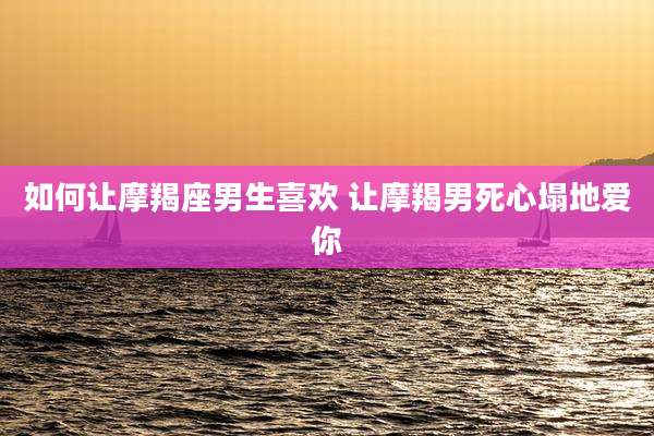 如何让摩羯座男生喜欢 让摩羯男死心塌地爱你