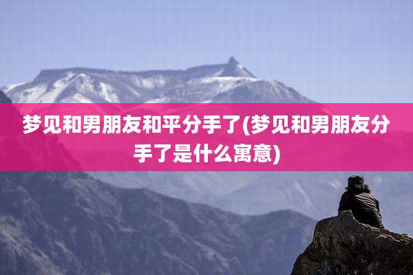 梦见和男朋友和平分手了(梦见和男朋友分手了是什么寓意)