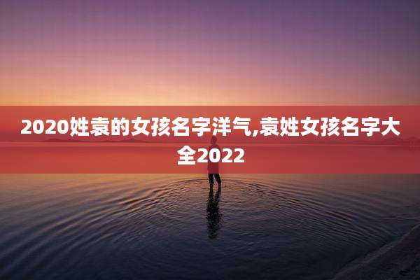 2020姓袁的女孩名字洋气,袁姓女孩名字大全2022