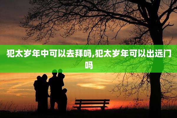 犯太岁年中可以去拜吗,犯太岁年可以出远门吗