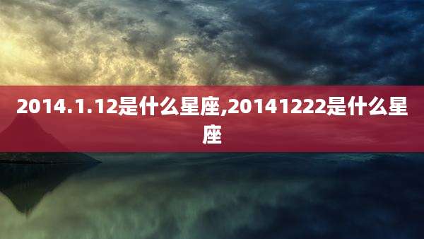 2014.1.12是什么星座,20141222是什么星座