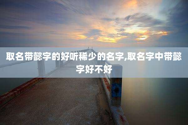 取名带懿字的好听稀少的名字,取名字中带懿字好不好
