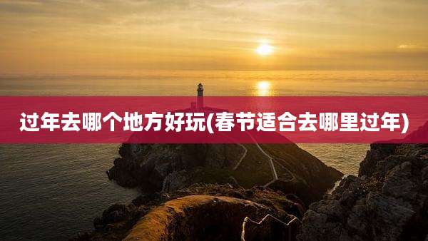 过年去哪个地方好玩(春节适合去哪里过年)