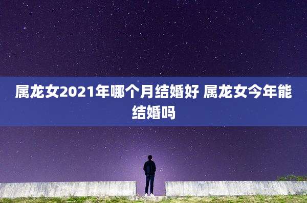 属龙女2021年哪个月结婚好 属龙女今年能结婚吗