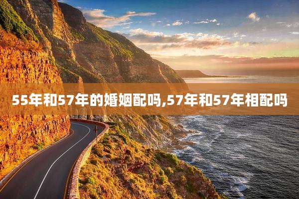 55年和57年的婚姻配吗,57年和57年相配吗
