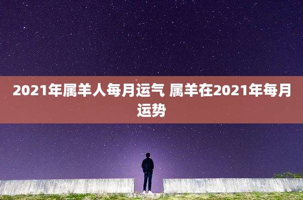 2021年属羊人每月运气 属羊在2021年每月运势